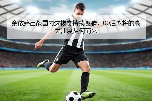 余依婷出战国内选拔赛持续吸睛，00后泳将的高关注度从何而来